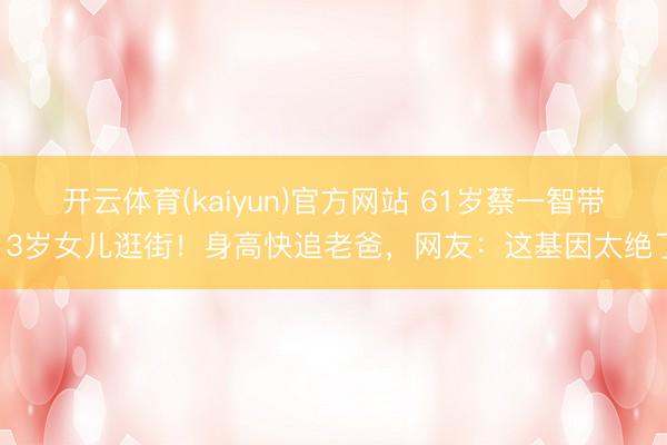 开云体育(kaiyun)官方网站 61岁蔡一智带13岁女儿逛街！身高快追老爸，网友：这基因太绝了