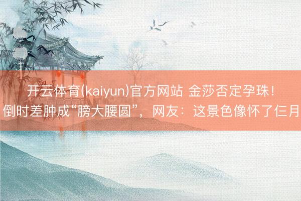 开云体育(kaiyun)官方网站 金莎否定孕珠！倒时差肿成“膀大腰圆”，网友：这景色像怀了仨月