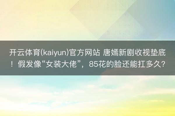 开云体育(kaiyun)官方网站 唐嫣新剧收视垫底！假发像“女装大佬”，85花的脸还能扛多久？