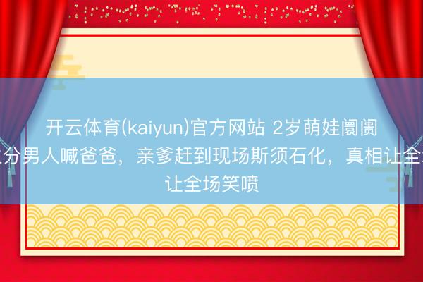 开云体育(kaiyun)官方网站 2岁萌娃阛阓抱住生分男人喊爸爸，亲爹赶到现场斯须石化，真相让全场笑喷
