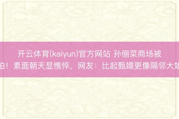 开云体育(kaiyun)官方网站 孙俪菜商场被拍！素面朝天显憔悴，网友：比起甄嬛更像隔邻大姐