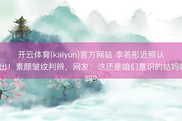 开云体育(kaiyun)官方网站 李若彤近照认不出！素颜皱纹判辨，网友：这还是咱们意识的姑妈吗？