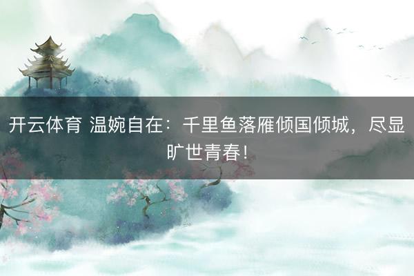 开云体育 温婉自在：千里鱼落雁倾国倾城，尽显旷世青春！