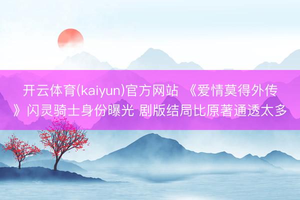 开云体育(kaiyun)官方网站 《爱情莫得外传》闪灵骑士身份曝光 剧版结局比原著通透太多