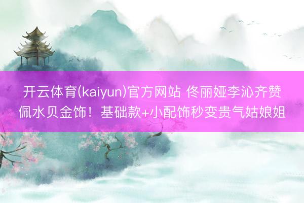 开云体育(kaiyun)官方网站 佟丽娅李沁齐赞佩水贝金饰！基础款+小配饰秒变贵气姑娘姐