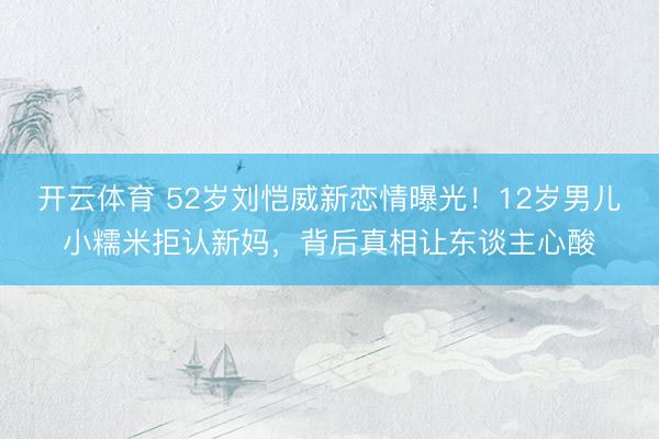 开云体育 52岁刘恺威新恋情曝光！12岁男儿小糯米拒认新妈，背后真相让东谈主心酸
