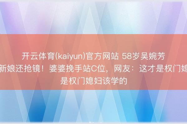 开云体育(kaiyun)官方网站 58岁吴婉芳穿红裙比新娘还抢镜！婆婆挽手站C位，网友：这才是权门媳妇该学的