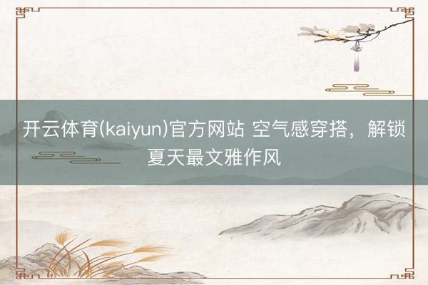 开云体育(kaiyun)官方网站 空气感穿搭，解锁夏天最文雅作风