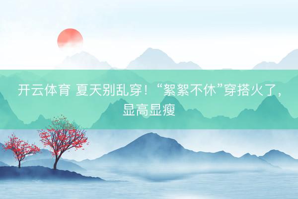开云体育 夏天别乱穿！“絮絮不休”穿搭火了，显高显瘦