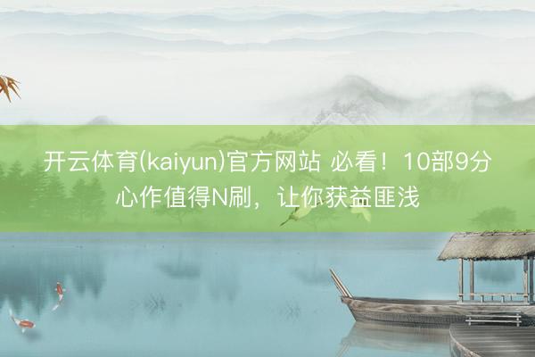 开云体育(kaiyun)官方网站 必看！10部9分心作值得N刷，让你获益匪浅