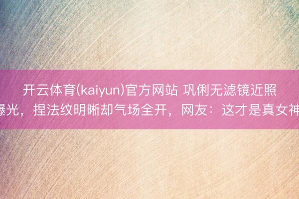 开云体育(kaiyun)官方网站 巩俐无滤镜近照曝光，捏法纹明晰却气场全开，网友：这才是真女神！
