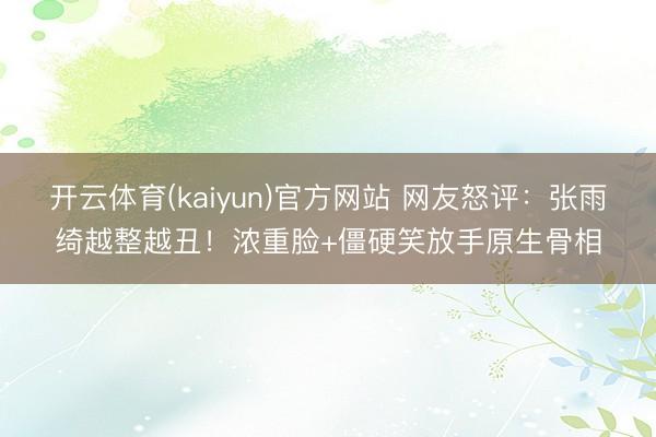 开云体育(kaiyun)官方网站 网友怒评：张雨绮越整越丑！浓重脸+僵硬笑放手原生骨相