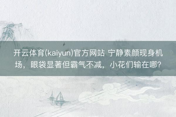 开云体育(kaiyun)官方网站 宁静素颜现身机场，眼袋显著但霸气不减，小花们输在哪？