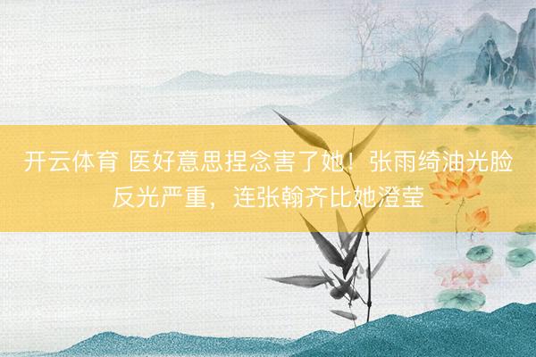 开云体育 医好意思捏念害了她！张雨绮油光脸反光严重，连张翰齐比她澄莹