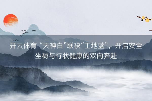 开云体育 “天神白”联袂“工地蓝”，开启安全坐褥与行状健康的双向奔赴