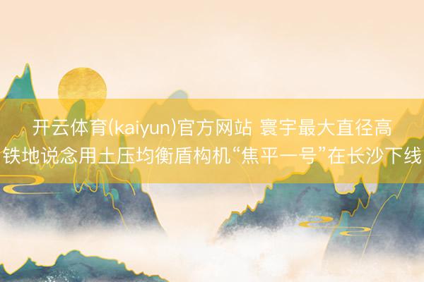 开云体育(kaiyun)官方网站 寰宇最大直径高铁地说念用土压均衡盾构机“焦平一号”在长沙下线
