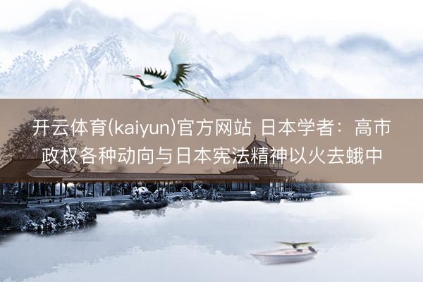 开云体育(kaiyun)官方网站 日本学者：高市政权各种动向与日本宪法精神以火去蛾中