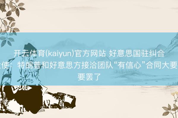 开云体育(kaiyun)官方网站 好意思国驻纠合国大使：特朗普和好意思方接洽团队“有信心”合同大要罢了