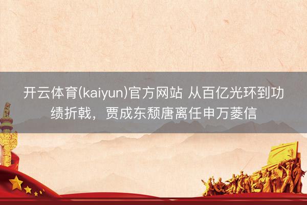 开云体育(kaiyun)官方网站 从百亿光环到功绩折戟，贾成东颓唐离任申万菱信