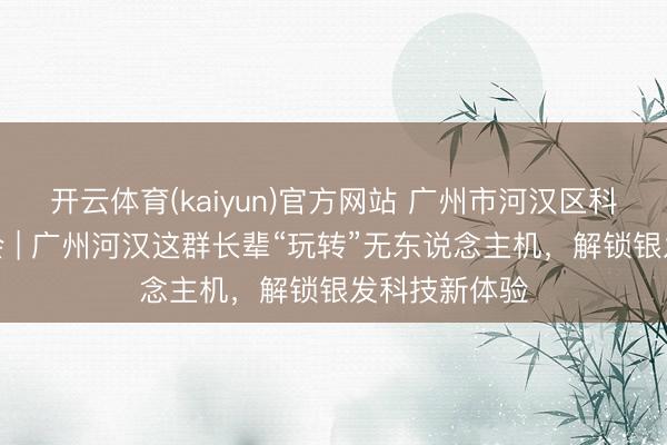 开云体育(kaiyun)官方网站 广州市河汉区科普职责促进会 | 广州河汉这群长辈“玩转”无东说念主机，解锁银发科技新体验