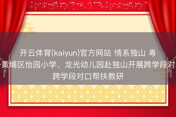 开云体育(kaiyun)官方网站 情系独山 粤黔齐心——黄埔区怡园小学、龙光幼儿园赴独山开展跨学段对口帮扶教研