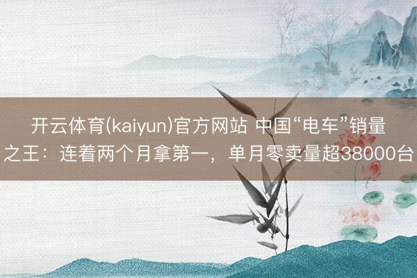 开云体育(kaiyun)官方网站 中国“电车”销量之王：连着两个月拿第一，单月零卖量超38000台