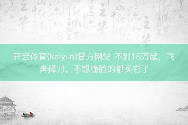开云体育(kaiyun)官方网站 不到18万起，飞奔操刀，不想撞脸的都买它了