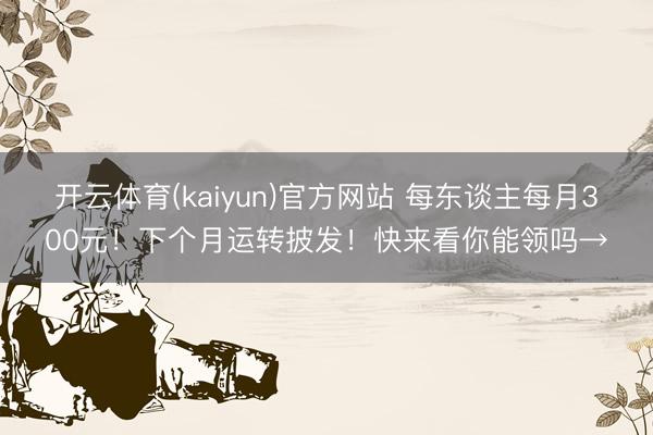 开云体育(kaiyun)官方网站 每东谈主每月300元！下个月运转披发！快来看你能领吗→