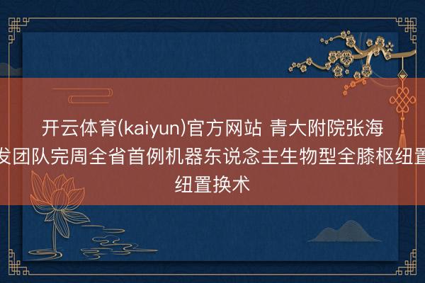 开云体育(kaiyun)官方网站 青大附院张海宁阐发团队完周全省首例机器东说念主生物型全膝枢纽置换术