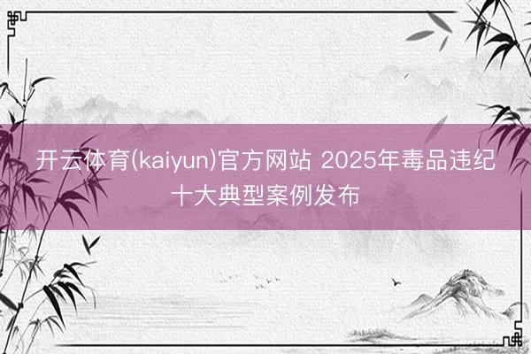 开云体育(kaiyun)官方网站 2025年毒品违纪十大典型案例发布