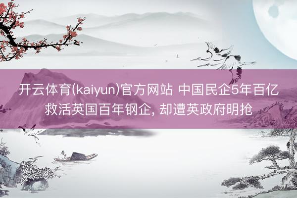 开云体育(kaiyun)官方网站 中国民企5年百亿救活英国百年钢企， 却遭英政府明抢