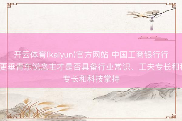 开云体育(kaiyun)官方网站 中国工商银行行长刘珺: 更垂青东说念主才是否具备行业常识、工夫专长和科技掌持