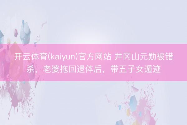 开云体育(kaiyun)官方网站 井冈山元勋被错杀，老婆拖回遗体后，带五子女遁迹